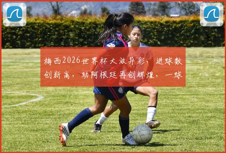 梅西2026世界杯大放异彩，进球数创新高，助阿根廷再创辉煌，一球成名