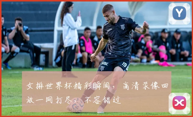女排世界杯精彩瞬间，高清录像回放一网打尽，不容错过