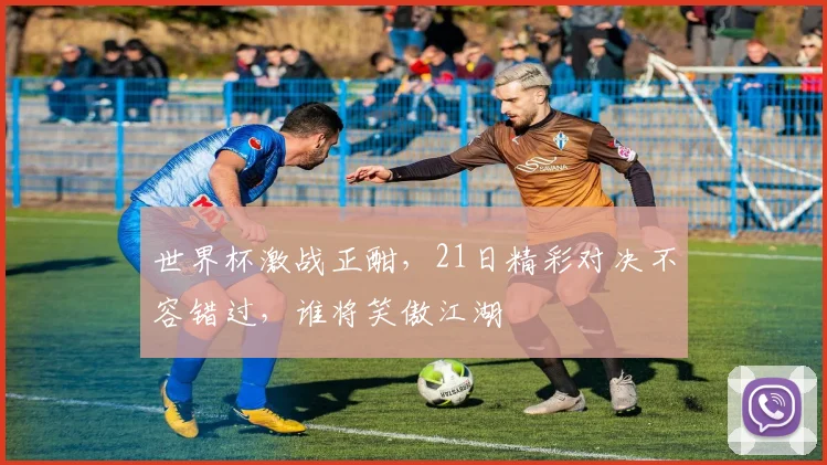 世界杯激战正酣，21日精彩对决不容错过，谁将笑傲江湖