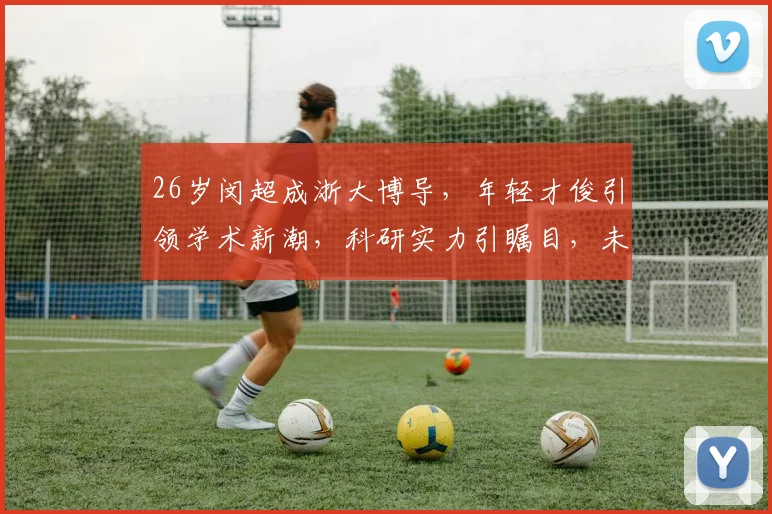 26岁闵超成浙大博导，年轻才俊引领学术新潮，科研实力引瞩目，未来可期