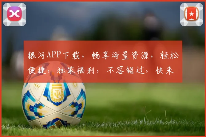 银河APP下载，畅享海量资源，轻松便捷，独家福利，不容错过，快来体验