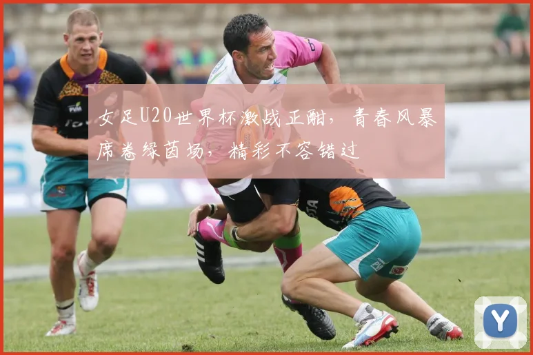 女足U20世界杯激战正酣，青春风暴席卷绿茵场，精彩不容错过