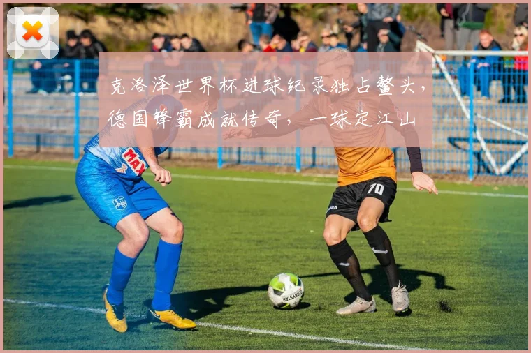 克洛泽世界杯进球纪录独占鳌头，德国锋霸成就传奇，一球定江山