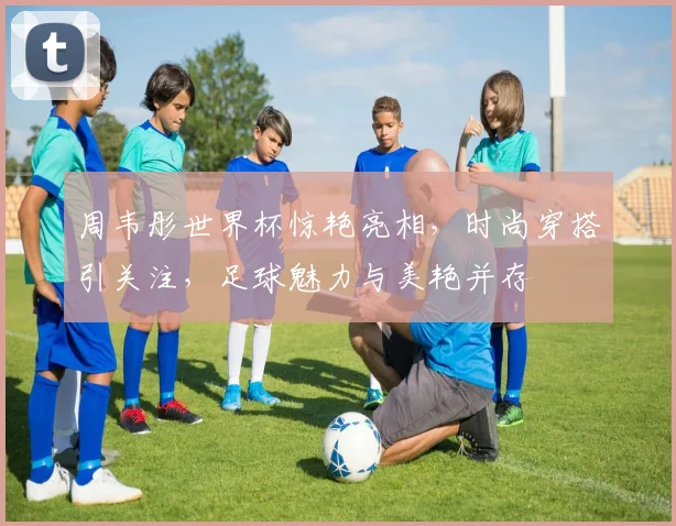 周韦彤世界杯惊艳亮相，时尚穿搭引关注，足球魅力与美艳并存